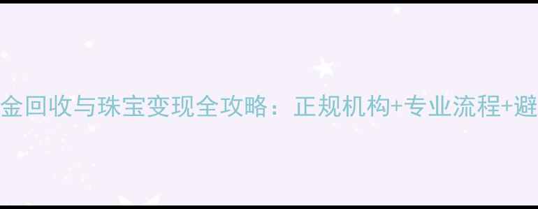 大连黄金回收与珠宝变现全攻略正规机构专业流程避坑指南