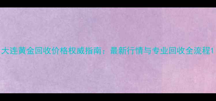 大连黄金回收价格权威指南最新行情与专业回收全流程