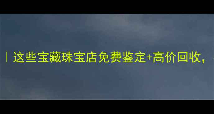 图片 大连黄金回收攻略｜这些宝藏珠宝店免费鉴定+高价回收，手把手教你避坑💎