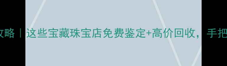 大连黄金回收攻略这些宝藏珠宝店免费鉴定高价回收手把手教你避坑