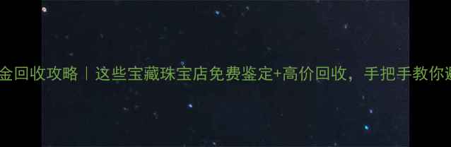 图片 大连黄金回收攻略｜这些宝藏珠宝店免费鉴定+高价回收，手把手教你避坑💎2