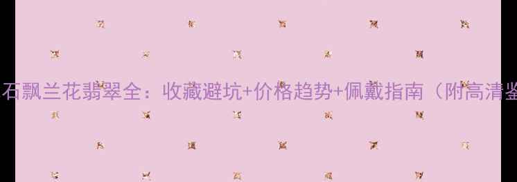 图片 大马坎水石飘兰花翡翠全：收藏避坑+价格趋势+佩戴指南（附高清鉴别图）1