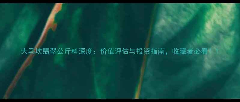 大马坎翡翠公斤料深度价值评估与投资指南收藏者必看