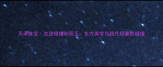 天承珠宝古法银镶和田玉东方美学与现代轻奢的碰撞