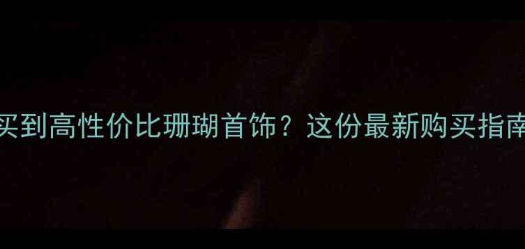 天津哪里可以买到高性价比珊瑚首饰这份最新购买指南及推荐店铺全