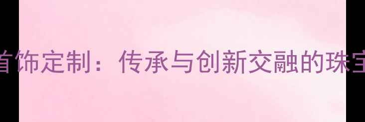 图片 天津新航首饰定制：传承与创新交融的珠宝艺术殿堂