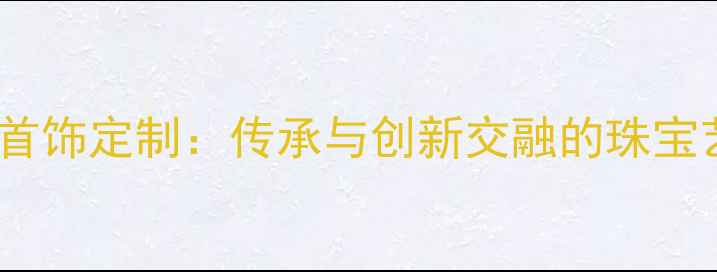 天津新航首饰定制传承与创新交融的珠宝艺术殿堂