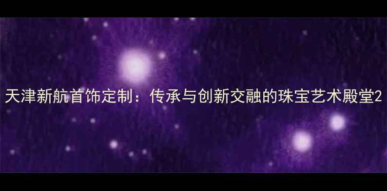 图片 天津新航首饰定制：传承与创新交融的珠宝艺术殿堂2