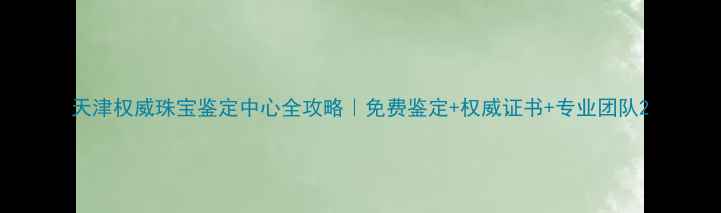 天津权威珠宝鉴定中心全攻略免费鉴定权威证书专业团队
