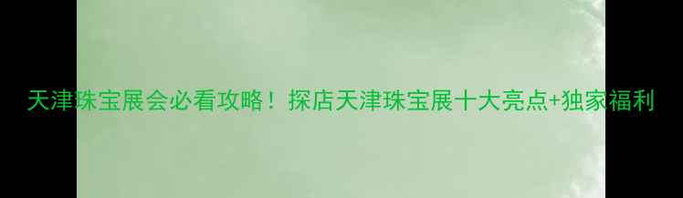 图片 天津珠宝展会必看攻略！探店天津珠宝展十大亮点+独家福利