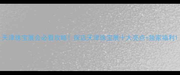图片 天津珠宝展会必看攻略！探店天津珠宝展十大亮点+独家福利1