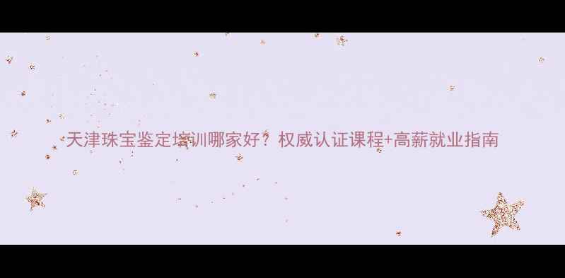 天津珠宝鉴定培训哪家好权威认证课程高薪就业指南