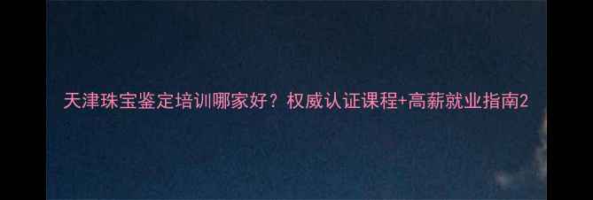 图片 天津珠宝鉴定培训哪家好？权威认证课程+高薪就业指南2