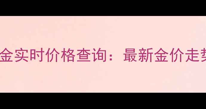 天津老凤祥黄金实时价格查询最新金价走势及选购指南