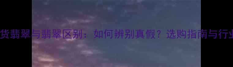 天然A货翡翠与翡翠区别如何辨别真假选购指南与行业真相
