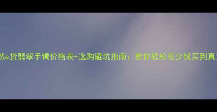 图片 天然a货翡翠手镯价格表+选购避坑指南：教你轻松花少钱买到真货2