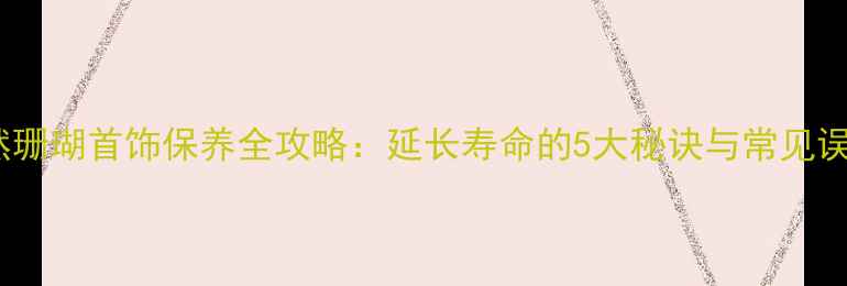 天然珊瑚首饰保养全攻略延长寿命的5大秘诀与常见误区