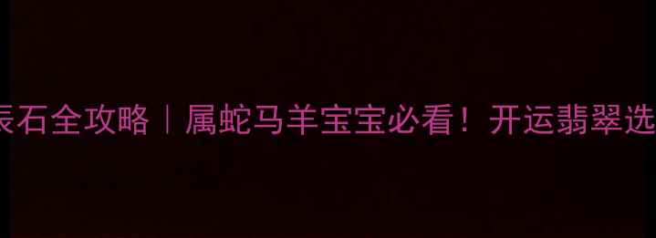 天然翡翠生辰石全攻略属蛇马羊宝宝必看开运翡翠选购保养指南