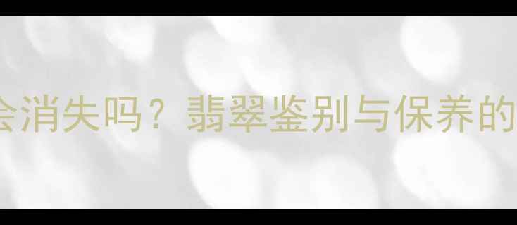 天然翡翠石纹会消失吗翡翠鉴别与保养的三大核心要点