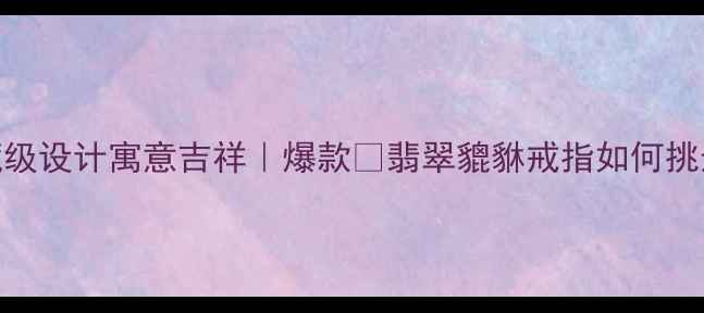 图片 天然翡翠貔貅戒指｜收藏级设计寓意吉祥｜爆款💎翡翠貔貅戒指如何挑选？附鉴定+保养全攻略2