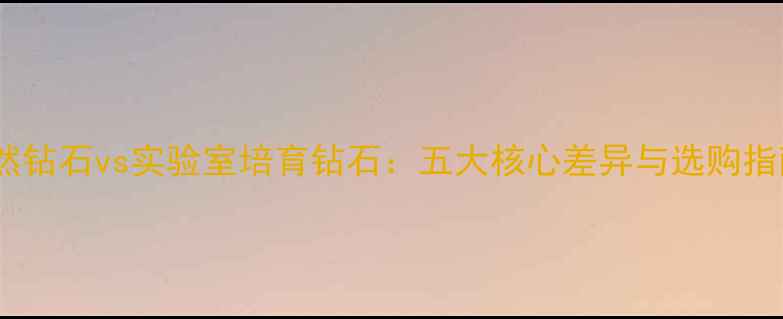 天然钻石vs实验室培育钻石五大核心差异与选购指南