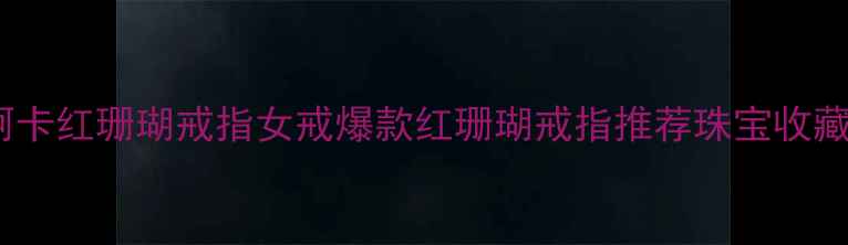 天然阿卡红珊瑚戒指女戒爆款红珊瑚戒指推荐珠宝收藏指南
