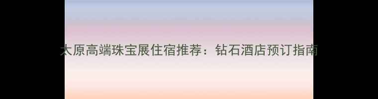 太原高端珠宝展住宿推荐钻石酒店预订指南