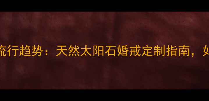 太阳石戒指设计流行趋势天然太阳石婚戒定制指南如何打造专属珠宝