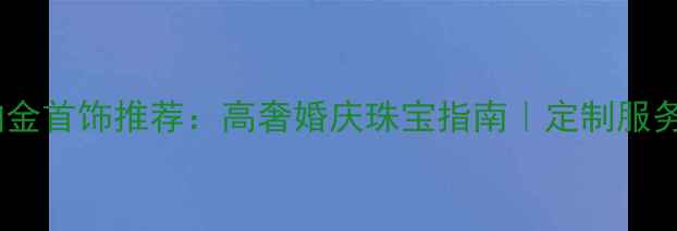 图片 太阳金店铂金首饰推荐：高奢婚庆珠宝指南｜定制服务+保养攻略