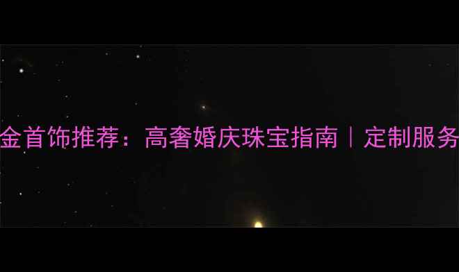 太阳金店铂金首饰推荐高奢婚庆珠宝指南定制服务保养攻略