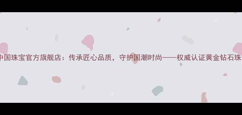 央企品牌中国珠宝官方旗舰店传承匠心品质守护国潮时尚权威认证黄金钻石珠宝品牌全