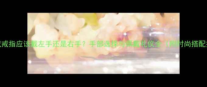 图片 女士戴戒指应该戴左手还是右手？手部选择与佩戴礼仪全（附时尚搭配技巧）