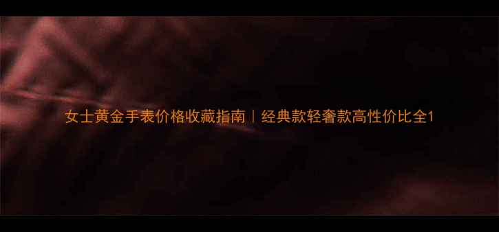 女士黄金手表价格收藏指南经典款轻奢款高性价比全