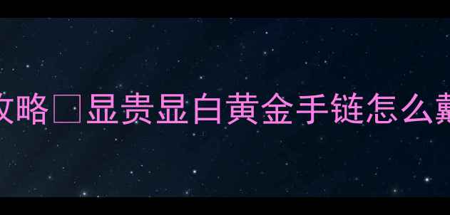 女士黄金手链搭配全攻略显贵显白黄金手链怎么戴才高级附避坑指南