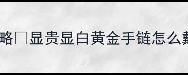 图片 女士黄金手链搭配全攻略💎显贵显白黄金手链怎么戴才高级？附避坑指南1