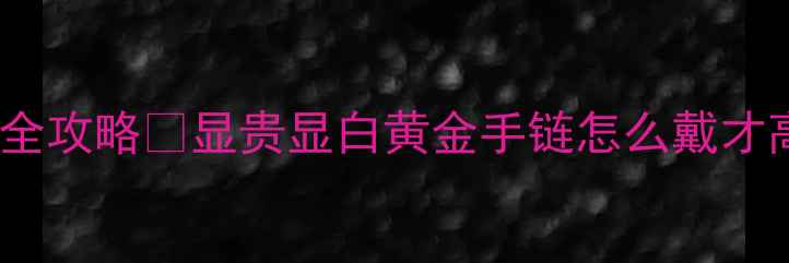 图片 女士黄金手链搭配全攻略💎显贵显白黄金手链怎么戴才高级？附避坑指南2