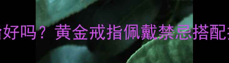 女孩子戴金戒指好吗黄金戒指佩戴禁忌搭配技巧保养秘籍全