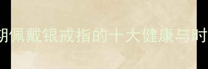 女性长期佩戴银戒指的十大健康与时尚益处