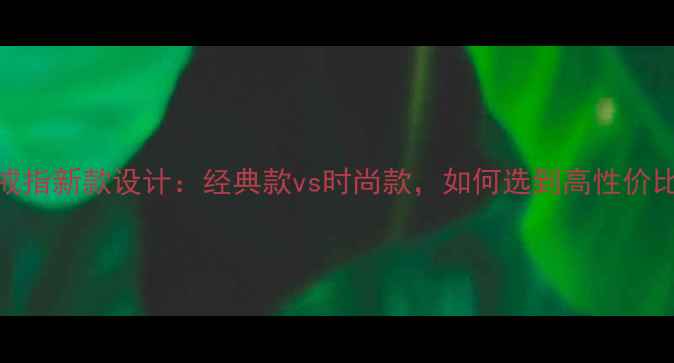 女款黄金戒指新款设计经典款vs时尚款如何选到高性价比好戒指