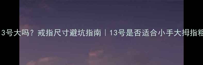 女生戒指13号大吗戒指尺寸避坑指南13号是否适合小手大拇指粗戴不戴