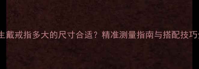 女生戴戒指多大的尺寸合适精准测量指南与搭配技巧全