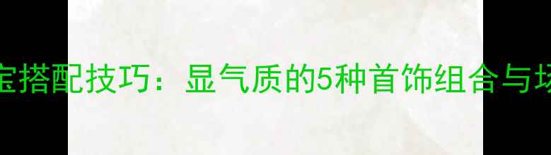 图片 女生手部珠宝搭配技巧：显气质的5种首饰组合与场合佩戴指南