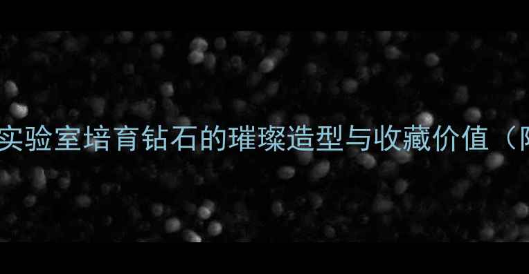 奶钻的切面美学实验室培育钻石的璀璨造型与收藏价值附专业鉴定指南