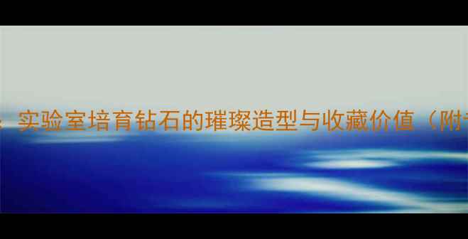 图片 奶钻的切面美学：实验室培育钻石的璀璨造型与收藏价值（附专业鉴定指南）2