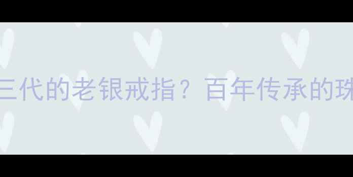 如何保养传了三代的老银戒指百年传承的珠宝护理全攻略