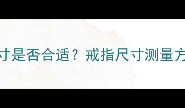 图片 如何判断戒指尺寸是否合适？戒指尺寸测量方法与选购全指南