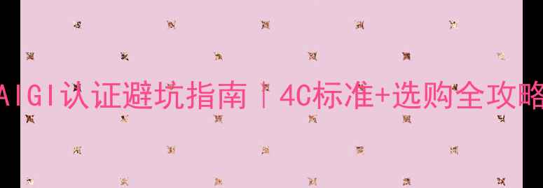 如何挑选钻石附GIAIGI认证避坑指南4C标准选购全攻略附证书防伪技巧