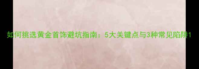 如何挑选黄金首饰避坑指南5大关键点与3种常见陷阱