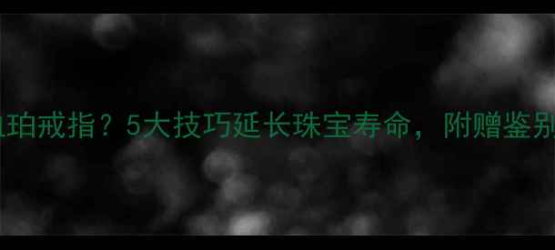 图片 如何正确保养血珀戒指？5大技巧延长珠宝寿命，附赠鉴别血珀真伪指南2
