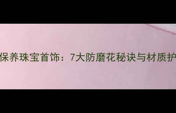 如何科学保养珠宝首饰7大防磨花秘诀与材质护理全指南